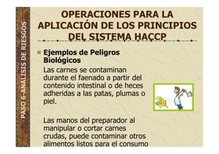 OPERACIONES PARA LA
APLICACIÓN DE LOS PRINCIPIOS
DEL SISTEMA HACCP
Ejemplos de Peligros
Biológicos
Las carnes se contaminan
durante el faenado a partir del
contenido intestinal o de heces
adheridas a las patas, plumas o
piel.
Las manos del preparador al
manipular o cortar carnes
crudas, puede contaminar otros
alimentos listos para el consumo
PASO6-ANALISISDERIESGOS
 
