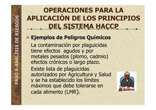 OPERACIONES PARA LA
APLICACIÓN DE LOS PRINCIPIOS
DEL SISTEMA HACCP
Ejemplos de Peligros Químicos
La contaminación por plaguicidas
tiene efectos agudos y por
metales pesados (plomo, cadmio)
efectos crónicos o largo plazo.
Existe lista de plaguicidas
autorizados por Agricultura y Salud
y se ha establecido los límites
máximos que debe tolerarse en
cada alimento (LMR).
PASO6-ANALISISDERIESGOS
 