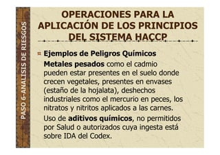 OPERACIONES PARA LA
APLICACIÓN DE LOS PRINCIPIOS
DEL SISTEMA HACCP
Ejemplos de Peligros Químicos
Metales pesados como el cadmio
pueden estar presentes en el suelo donde
crecen vegetales, presentes en envases
(estaño de la hojalata), deshechos
industriales como el mercurio en peces, los
nitratos y nitritos aplicados a las carnes.
Uso de aditivos químicos, no permitidos
por Salud o autorizados cuya ingesta está
sobre IDA del Codex.
PASO6-ANALISISDERIESGOS
 
