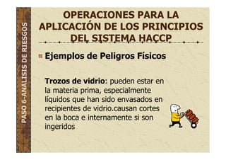 OPERACIONES PARA LA
APLICACIÓN DE LOS PRINCIPIOS
DEL SISTEMA HACCP
Ejemplos de Peligros Físicos
Trozos de vidrio: pueden estar en
la materia prima, especialmente
líquidos que han sido envasados en
recipientes de vidrio.causan cortes
en la boca e internamente si son
ingeridos
PASO6-ANALISISDERIESGOS
 
