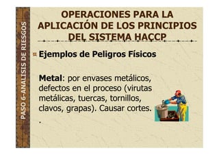 OPERACIONES PARA LA
APLICACIÓN DE LOS PRINCIPIOS
DEL SISTEMA HACCP
Ejemplos de Peligros Físicos
Metal: por envases metálicos,
defectos en el proceso (virutas
metálicas, tuercas, tornillos,
clavos, grapas). Causar cortes.
.
PASO6-ANALISISDERIESGOS
 