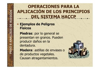 OPERACIONES PARA LA
APLICACIÓN DE LOS PRINCIPIOS
DEL SISTEMA HACCP
Ejemplos de Peligros
Físicos
Piedras: por lo general se
presentan en granos. Pueden
producir daños en la
dentadura.
Madera: astillas de envases o
de productos vegetales.
Causan atragantamientos.
PASO6-ANALISISDERIESGOS
 