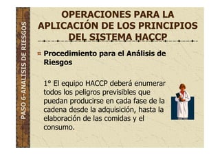 OPERACIONES PARA LA
APLICACIÓN DE LOS PRINCIPIOS
DEL SISTEMA HACCP
Procedimiento para el Análisis de
Riesgos
1° El equipo HACCP deberá enumerar
todos los peligros previsibles que
puedan producirse en cada fase de la
cadena desde la adquisición, hasta la
elaboración de las comidas y el
consumo.
PASO6-ANALISISDERIESGOS
 