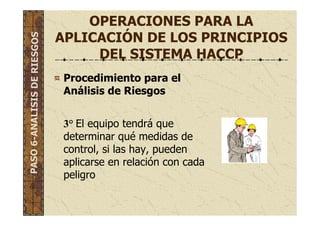 OPERACIONES PARA LA
APLICACIÓN DE LOS PRINCIPIOS
DEL SISTEMA HACCP
Procedimiento para el
Análisis de Riesgos
3° El equipo tendrá que
determinar qué medidas de
control, si las hay, pueden
aplicarse en relación con cada
peligro
PASO6-ANALISISDERIESGOS
 