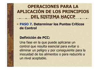 OPERACIONES PARA LA
APLICACIÓN DE LOS PRINCIPIOS
DEL SISTEMA HACCP
PASO 7. Determinar los Puntos Críticos
de Control
Definición de PCC:
Una fase en la que puede aplicarse un
control que resulta esencial para evitar o
eliminar un peligro y por consiguiente para la
inocuidad de los alimentos o para reducirlo a
un nivel aceptable.
 