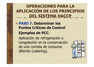 OPERACIONES PARA LA
APLICACIÓN DE LOS PRINCIPIOS
DEL SISTEMA HACCP
PASO 7. Determinar los
Puntos Críticos de Control
Ejemplos de PCC:
Aplicación de refrigeración o
congelación en la conservación
de una comida de consumo
diferido (catering).
 