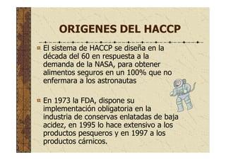 ORIGENES DEL HACCP
El sistema de HACCP se diseña en la
década del 60 en respuesta a la
demanda de la NASA, para obtener
alimentos seguros en un 100% que no
enfermara a los astronautas
En 1973 la FDA, dispone su
implementación obligatoria en la
industria de conservas enlatadas de baja
acidez, en 1995 lo hace extensivo a los
productos pesqueros y en 1997 a los
productos cárnicos.
 
