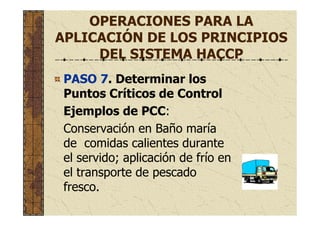 OPERACIONES PARA LA
APLICACIÓN DE LOS PRINCIPIOS
DEL SISTEMA HACCP
PASO 7. Determinar los
Puntos Críticos de Control
Ejemplos de PCC:
Conservación en Baño maría
de comidas calientes durante
el servido; aplicación de frío en
el transporte de pescado
fresco.
 