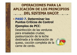 OPERACIONES PARA LA
APLICACIÓN DE LOS PRINCIPIOS
DEL SISTEMA HACCP
PASO 7. Determinar los
Puntos Críticos de Control
Ejemplos de PCC:
Desinfección de las verduras
para ensaladas crudas;
pasteurización de la leche
destinada a la elaboración de
queso, cocción completa de la
carne de cerdo.
 