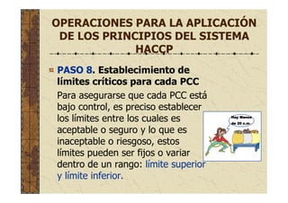 OPERACIONES PARA LA APLICACIÓN
DE LOS PRINCIPIOS DEL SISTEMA
HACCP
PASO 8. Establecimiento de
límites críticos para cada PCC
Para asegurarse que cada PCC está
bajo control, es preciso establecer
los límites entre los cuales es
aceptable o seguro y lo que es
inaceptable o riesgoso, estos
límites pueden ser fijos o variar
dentro de un rango: límite superior
y límite inferior.
Hay MenosHay MenosHay MenosHay Menos
de 20 c.mde 20 c.mde 20 c.mde 20 c.m.
 