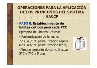 OPERACIONES PARA LA APLICACIÓN
DE LOS PRINCIPIOS DEL SISTEMA
HACCP
PASO 8. Establecimiento de
límites críticos para cada PCC
Ejemplos de Límites Críticos:
- Pasteurización de la leche:
72°C a 75°C pasteurización rápida
62°C a 65°C pasteurización lenta; -
-Almacenamiento de carne fresca:
5°C a 7°C x 5 días;
 