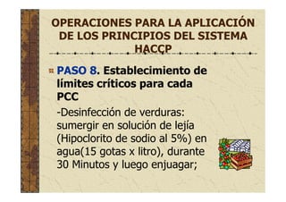 OPERACIONES PARA LA APLICACIÓN
DE LOS PRINCIPIOS DEL SISTEMA
HACCP
PASO 8. Establecimiento de
límites críticos para cada
PCC
-Desinfección de verduras:
sumergir en solución de lejía
(Hipoclorito de sodio al 5%) en
agua(15 gotas x litro), durante
30 Minutos y luego enjuagar;
 