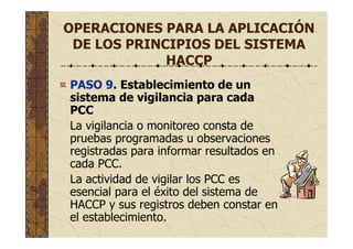 OPERACIONES PARA LA APLICACIÓN
DE LOS PRINCIPIOS DEL SISTEMA
HACCP
PASO 9. Establecimiento de un
sistema de vigilancia para cada
PCC
La vigilancia o monitoreo consta de
pruebas programadas u observaciones
registradas para informar resultados en
cada PCC.
La actividad de vigilar los PCC es
esencial para el éxito del sistema de
HACCP y sus registros deben constar en
el establecimiento.
 