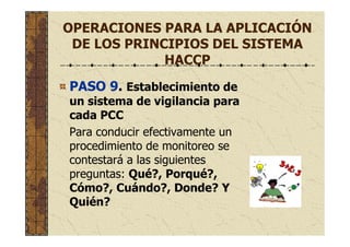 OPERACIONES PARA LA APLICACIÓN
DE LOS PRINCIPIOS DEL SISTEMA
HACCP
PASO 9. Establecimiento de
un sistema de vigilancia para
cada PCC
Para conducir efectivamente un
procedimiento de monitoreo se
contestará a las siguientes
preguntas: Qué?, Porqué?,
Cómo?, Cuándo?, Donde? Y
Quién?
 