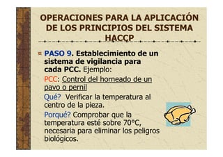 OPERACIONES PARA LA APLICACIÓN
DE LOS PRINCIPIOS DEL SISTEMA
HACCP
PASO 9. Establecimiento de un
sistema de vigilancia para
cada PCC. Ejemplo:
PCC: Control del horneado de un
pavo o pernil
Qué? Verificar la temperatura al
centro de la pieza.
Porqué? Comprobar que la
temperatura esté sobre 70°C,
necesaria para eliminar los peligros
biológicos.
 