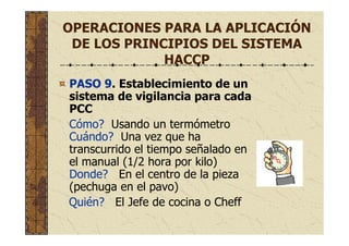 OPERACIONES PARA LA APLICACIÓN
DE LOS PRINCIPIOS DEL SISTEMA
HACCP
PASO 9. Establecimiento de un
sistema de vigilancia para cada
PCC
Cómo? Usando un termómetro
Cuándo? Una vez que ha
transcurrido el tiempo señalado en
el manual (1/2 hora por kilo)
Donde? En el centro de la pieza
(pechuga en el pavo)
Quién? El Jefe de cocina o Cheff
 
