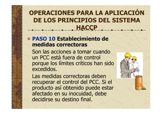 OPERACIONES PARA LA APLICACIÓN
DE LOS PRINCIPIOS DEL SISTEMA
HACCP
PASO 10 Establecimiento de
medidas correctoras
Son las acciones a tomar cuando
un PCC está fuera de control
porque los límites críticos han sido
excedidos.
Las medidas correctoras deben
recuperar el control del PCC. Si el
producto así obtenido puede estar
afectado en su inocuidad, debe
decidirse su destino final.
 