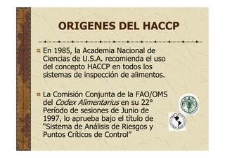 ORIGENES DEL HACCP
En 1985, la Academia Nacional de
Ciencias de U.S.A. recomienda el uso
del concepto HACCP en todos los
sistemas de inspección de alimentos.
La Comisión Conjunta de la FAO/OMS
del Codex Alimentarius en su 22°
Período de sesiones de Junio de
1997, lo aprueba bajo el título de
“Sistema de Análisis de Riesgos y
Puntos Críticos de Control”
 
