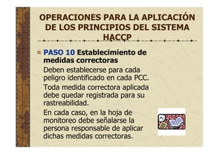 OPERACIONES PARA LA APLICACIÓN
DE LOS PRINCIPIOS DEL SISTEMA
HACCP
PASO 10 Establecimiento de
medidas correctoras
Deben establecerse para cada
peligro identificado en cada PCC.
Toda medida correctora aplicada
debe quedar registrada para su
rastreabilidad.
En cada caso, en la hoja de
monitoreo debe señalarse la
persona responsable de aplicar
dichas medidas correctoras.
 