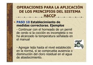 OPERACIONES PARA LA APLICACIÓN
DE LOS PRINCIPIOS DEL SISTEMA
HACCP
PASO 10 Establecimiento de
medidas correctoras. Ejemplos
- Continuar con el horneado de un pernil
de cerdo si la cocción es incompleta o no
ha alcanzado la temperatura señalada en
el manual
- Agregar lejía hasta el nivel establecido
en la norma, si se comprueba ausencia o
disminución del cloro residual en el agua
de abastecimiento.
 