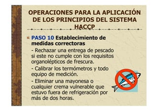 OPERACIONES PARA LA APLICACIÓN
DE LOS PRINCIPIOS DEL SISTEMA
HACCP
PASO 10 Establecimiento de
medidas correctoras
- Rechazar una entrega de pescado
si este no cumple con los requisitos
organolépticos de frescura.
- Calibrar los termómetros y todo
equipo de medición.
- Eliminar una mayonesa o
cualquier crema vulnerable que
estuvo fuera de refrigeración por
más de dos horas.
 