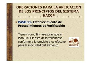 OPERACIONES PARA LA APLICACIÓN
DE LOS PRINCIPIOS DEL SISTEMA
HACCP
PASO 11. Establecimiento de
Procedimientos de Verificación
Tienen como fin, asegurar que el
Plan HACCP está desarrollándose
conforme a lo previsto y es efectivo
para la inocuidad del alimento.
 