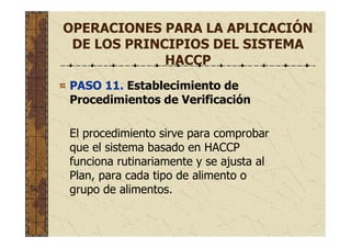 OPERACIONES PARA LA APLICACIÓN
DE LOS PRINCIPIOS DEL SISTEMA
HACCP
PASO 11. Establecimiento de
Procedimientos de Verificación
El procedimiento sirve para comprobar
que el sistema basado en HACCP
funciona rutinariamente y se ajusta al
Plan, para cada tipo de alimento o
grupo de alimentos.
 
