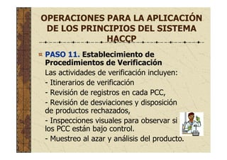 OPERACIONES PARA LA APLICACIÓN
DE LOS PRINCIPIOS DEL SISTEMA
HACCP
PASO 11. Establecimiento de
Procedimientos de Verificación
Las actividades de verificación incluyen:
- Itinerarios de verificación
- Revisión de registros en cada PCC,
- Revisión de desviaciones y disposición
de productos rechazados,
- Inspecciones visuales para observar si
los PCC están bajo control.
- Muestreo al azar y análisis del producto.
 