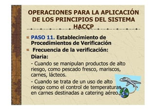 OPERACIONES PARA LA APLICACIÓN
DE LOS PRINCIPIOS DEL SISTEMA
HACCP
PASO 11. Establecimiento de
Procedimientos de Verificación
Frecuencia de la verificación:
Diaria:
- Cuando se manipulan productos de alto
riesgo, como pescado fresco, mariscos,
carnes, lácteos.
- Cuando se trata de un uso de alto
riesgo como el control de temperaturas
en carnes destinadas a catering aéreo.
 