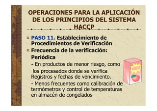 OPERACIONES PARA LA APLICACIÓN
DE LOS PRINCIPIOS DEL SISTEMA
HACCP
PASO 11. Establecimiento de
Procedimientos de Verificación
Frecuencia de la verificación:
Periódica
- En productos de menor riesgo, como
los procesados donde se verifica
Registros y fechas de vencimiento.
- Menos frecuentes como calibración de
termómetros y control de temperaturas
en almacén de congelados
 