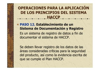 OPERACIONES PARA LA APLICACIÓN
DE LOS PRINCIPIOS DEL SISTEMA
HACCP
PASO 12. Establecimiento de un
Sistema de Documentación y Registro
Es un sistema de registro de datos a fin de
documentar el sistema de HACCP.
Se deben llevar registro de los datos de las
áreas consideradas críticas para la seguridad
del producto, así como la evidencia escrita de
que se cumple el Plan HACCP.
 