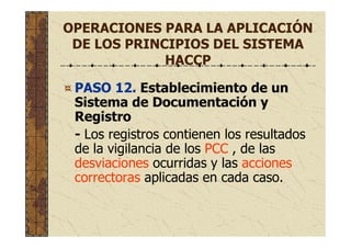 OPERACIONES PARA LA APLICACIÓN
DE LOS PRINCIPIOS DEL SISTEMA
HACCP
PASO 12. Establecimiento de un
Sistema de Documentación y
Registro
- Los registros contienen los resultados
de la vigilancia de los PCC , de las
desviaciones ocurridas y las acciones
correctoras aplicadas en cada caso.
 