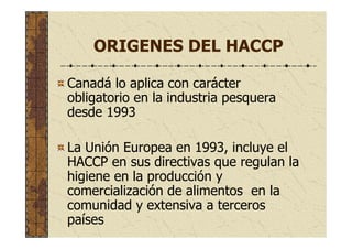 ORIGENES DEL HACCP
Canadá lo aplica con carácter
obligatorio en la industria pesquera
desde 1993
La Unión Europea en 1993, incluye el
HACCP en sus directivas que regulan la
higiene en la producción y
comercialización de alimentos en la
comunidad y extensiva a terceros
países
 