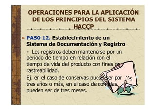 OPERACIONES PARA LA APLICACIÓN
DE LOS PRINCIPIOS DEL SISTEMA
HACCP
PASO 12. Establecimiento de un
Sistema de Documentación y Registro
- Los registros deben mantenerse por un
período de tiempo en relación con el
tiempo de vida del producto con fines de
rastreabilidad.
Ej. en el caso de conservas puede ser por
tres años o más, en el caso de comidas,
pueden ser de tres meses.
 