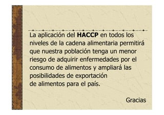 La aplicación del HACCP en todos los
niveles de la cadena alimentaria permitirá
que nuestra población tenga un menor
riesgo de adquirir enfermedades por el
consumo de alimentos y ampliará las
posibilidades de exportación
de alimentos para el país.
Gracias
 