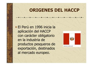 ORIGENES DEL HACCP
El Perú en 1996 inicia la
aplicación del HACCP
con carácter obligatorio
en la industria de
productos pesqueros de
exportación, destinados
al mercado europeo.
 