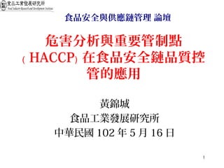 1
危害分析與重要管制點
﹙ HACCP﹚ 在食品安全鏈品質控
管的應用
黃錦城
食品工業發展研究所
中華民國 102 年 5 月 16 日
食品安全與供應鏈管理 論壇
 