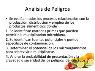 Análisis de Peligros
• Se evalúan todos los procesos relacionados con la
producción, distribución y empleo de los
productos alimenticios donde
1. Se identifican materias primas que pueden
permitir la multiplicación microbiana.
2. Se identifican fuentes potenciales y puntos
específicos de contaminación.
3. Determinar el potencial de los microorganismos
para sobrevivir o multiplicarse.
4. Valorar la probabilidad de presentación y la
gravedad o severidad de los peligros identificados.
 