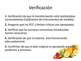 Verificación
1. Verificación de que la monitorización está realizándose
correctamente (Calibración de instrumentos de medida).
2. Asegurar que los PCC y límites críticos son apropiados.
3. Verificar que las acciones correctivas introducidas
fueron necesarias
4. Verificación de que el sistema esta funcionando
adecuadamente
5. Confirmar de que el plan original es apropiado para los
productos y procesos.
 
