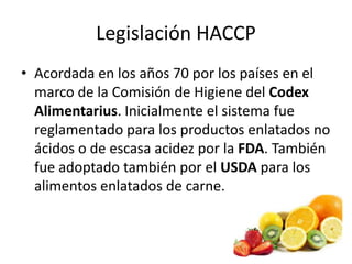 Legislación HACCP
• Acordada en los años 70 por los países en el
marco de la Comisión de Higiene del Codex
Alimentarius. Inicialmente el sistema fue
reglamentado para los productos enlatados no
ácidos o de escasa acidez por la FDA. También
fue adoptado también por el USDA para los
alimentos enlatados de carne.
 