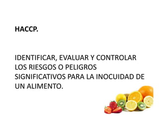 HACCP.
IDENTIFICAR, EVALUAR Y CONTROLAR
LOS RIESGOS O PELIGROS
SIGNIFICATIVOS PARA LA INOCUIDAD DE
UN ALIMENTO.
 