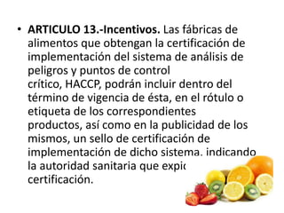 • ARTICULO 13.-Incentivos. Las fábricas de
alimentos que obtengan la certificación de
implementación del sistema de análisis de
peligros y puntos de control
crítico, HACCP, podrán incluir dentro del
término de vigencia de ésta, en el rótulo o
etiqueta de los correspondientes
productos, así como en la publicidad de los
mismos, un sello de certificación de
implementación de dicho sistema, indicando
la autoridad sanitaria que expidió la
certificación.
 