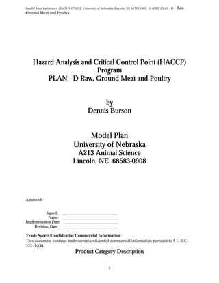 Loeffel Meat Laboratory [Est5658/P5658], University of Nebraska, Lincoln, NE 68583-0908, HACCP PLAN - D -

Raw

Ground Meat and Poultry

Hazard Analysis and Critical Control Point (HACCP)
Program
PLAN - D Raw, Ground Meat and Poultry
by
Dennis Burson

Model Plan
University of Nebraska
A213 Animal Science
68583Lincoln, NE 68583-0908

Approved:
Signed:
Name:
Implementation Date:
Revision, Date:

____________________________
____________________________
____________________________
_______________________________

Trade Secret/Confidential Commercial Information:
This document contains trade secret/confidential commercial information pursuant to 5 U.S.C.
552 (b)(4).

Product Category Description
1

 