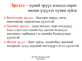 By VEG education center:
www.veg.mn
Ýðñäýë – õ¿íèé ýð¿¿ë ìýíäýä ñºðºã
íºëºº ¿ç¿¿ëýõ õ¿чèí ç¿éëс
 Áèîëîãèéí ýðñäýë – áàêòåðè, âèðóñ, õºãö,
ìººãºíöºð, ïàðàçèòààñ ¿¿äýëòýé
 Õèìèéí ýðñäýë – õ¿íä ìåòàëë, õîðò íýãäë¿¿ä,
(хаа-д хэрэглэдэг химийн бүх төрлийн бодисууд)
ïåñòèöèä, ãåðáèöèä ã.ì õèìèéí áîäèñóóäààñ
¿¿äýëòýé
 Ôèçèê эрсдэл – áèåò ç¿éëñ, òóõàéëáàë, øèëíèé
õàãàðõàé, чулуу, ø¿äíèé чèãчë¿¿ð ã.ì-ээс ¿¿äýëòýé
 