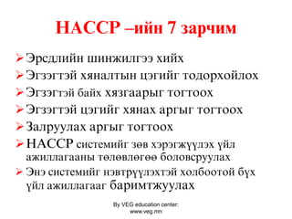 By VEG education center:
www.veg.mn
ÍÀÑÑÐ –ийн 7 çàðчèì
Ýðñäëèéí øèíæèëãýý õèéõ
Ýãçýãòýé õÿíàëòûí öýãèéã òîäîðõîéëîõ
Ýãçýãтэй байх õÿçãààðûã òîãòîîõ
Ýãçýãòýé öýãèéã õÿíàõ àðãûã òîãòîîõ
Çàëðóóëàõ àðãûã òîãòîîõ
HACCP системийг зөв хэрэгжүүлэх үйл
ажиллагааны төлөвлөгөө боловсруулах
 Энэ системийг нэвтрүүлэхтэй холбоотой бүх
үйл ажиллагааг бàðèìòæóóëàõ
 