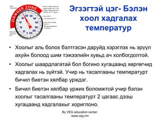 By VEG education center:
www.veg.mn
Эгзэгтэй цэг- Бэлэн
хоол хадгалах
температур
• Хоолыг аль болох бэлтгэсэн даруйд хэрэглэх нь эрүүл
ахуйн болоод шим тэжээлийн хувьд ач холбогдолтой.
• Хоолыг шаардлагатай бол богино хугацаанд хөргөгчид
хадгалах нь зүйтэй. Учир нь тасалгааны температурт
бичил биетэн хялбар үрждэг.
• Бичил биетэн хялбар үржих боломжтой учир бэлэн
хоолыг тасалгааны температурт 2 цагаас дээш
хугацаанд хадгалахыг хориглоно.
 