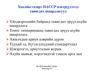 By VEG education center:
www.veg.mn
Хоолны газарт ÍÀÑÑÐ нэвтрүүлэхэд
тавигдах шаардлагууд
 Үéëäâýðëýëèйí áàéðанд òàâèãäàõ ýð¿¿ë àõóéí
øààðäëàãà
 Тîíîã òºõººðºìæèä òàâèãäàõ ýð¿¿ë àõóéí
øààðäëàãà
 Àæèëчäûí àðèóí öýâðèéí ä¿ðýì
 Ò¿¿õèé ýä, á¿òýýãäýõ¿¿íèé ñòàíäàðòчëàë
 Öýâýðëýãýý, àðèóòãàëûí æóðàì
 Àõóéí øàâüæ, ìýðýãчèäòýé òýìöýõ арга зам
 
