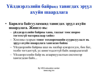 By VEG education center:
www.veg.mn
Үéëäâýðëýëèйí áàéðанд òàâèãäàõ ýð¿¿ë
àõóéí øààðäëàãà
• Áàðèëãà áàéãóóëàìæèä òàâèãäàõ ýð¿¿ë àõóéí
øààðäëàãà. Æèøýý íü:
– ¿éëäâýðëýëèéí áàéðíû õàíà, òààçûã òîîñ øîðîî
òîãòîõã¿é ìàòåðèàëààð õèéíý
– Хоолны газрын тîíîã òºõººðºìæèéí ñóóðèëóóëàëò нь
ýð¿¿ë àõóéí øààðäëàãà õàíãàñàí áàéíà
– Үйлдвэрлийн байрны шал нь хялбар цэвэрлэгдэх, бөх бат,
толбо тогтдоггүй, ус шингээддэггүй байх шаардлагатай
– Үйлдвэрлэлийн байр нь агааржуулалтын системээр
хангагдсан байх...
 