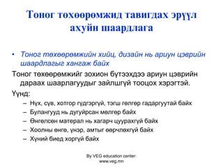 By VEG education center:
www.veg.mn
Тîíîã òºõººðºìæèä òàâèãäàõ ýð¿¿ë
àõóéí øààðäëàãà
• Тоног төхөөрөмжийн хийц, дизайн нь ариун цэврийн
шаардлагыг хангаж байх
Тоног төхөөрөмжийг зохион бүтээхдээ ариун цэврийн
дараах шаарлагуудыг зайлшгүй тооцох хэрэгтэй.
Үүнд:
– Нүх, сүв, хотгор гүдгэргүй, тэгш гөлгөр гадаргуутай байх
– Булангууд нь дугуйрсан мөлгөр байх
– Өнгөлсөн матерал нь хагарч цуурахгүй байх
– Хоолны өнгө, үнэр, амтыг өөрчлөхгүй байх
– Хүний биед хоргүй байх
 