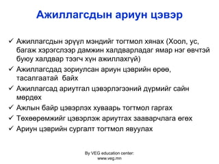 By VEG education center:
www.veg.mn
Ажиллагсдын ариун цэвэр
 Ажиллагсдын эрүүл мэндийг тогтмол хянах (Хоол, ус,
багаж хэрэгслээр дамжин халдварладаг ямар нэг өвчтэй
буюу халдвар тээгч хүн ажиллахгүй)
 Ажиллагсдад зориулсан ариун цэврийн өрөө,
тасалгаатай байх
 Ажиллагсад ариутгал цэвэрлэгээний дүрмийг сайн
мөрдөх
 Ажлын байр цэвэрлэх хуваарь тогтмол гаргах
 Төхөөрөмжийг цэвэрлэж ариутгах зааварчлага өгөх
 Ариун цэврийн сургалт тогтмол явуулах
 